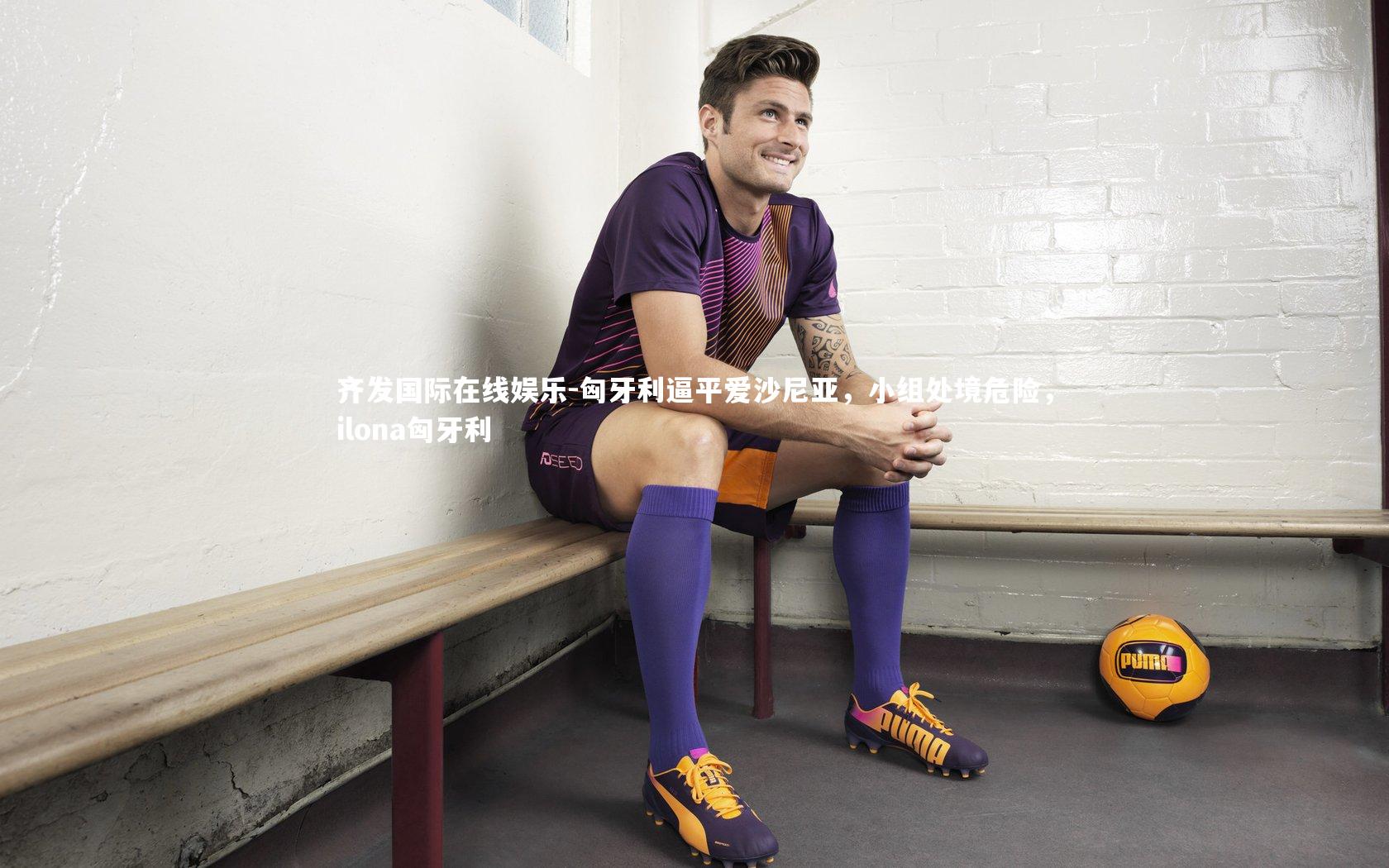 齐发国际在线娱乐-匈牙利逼平爱沙尼亚，小组处境危险，ilona匈牙利