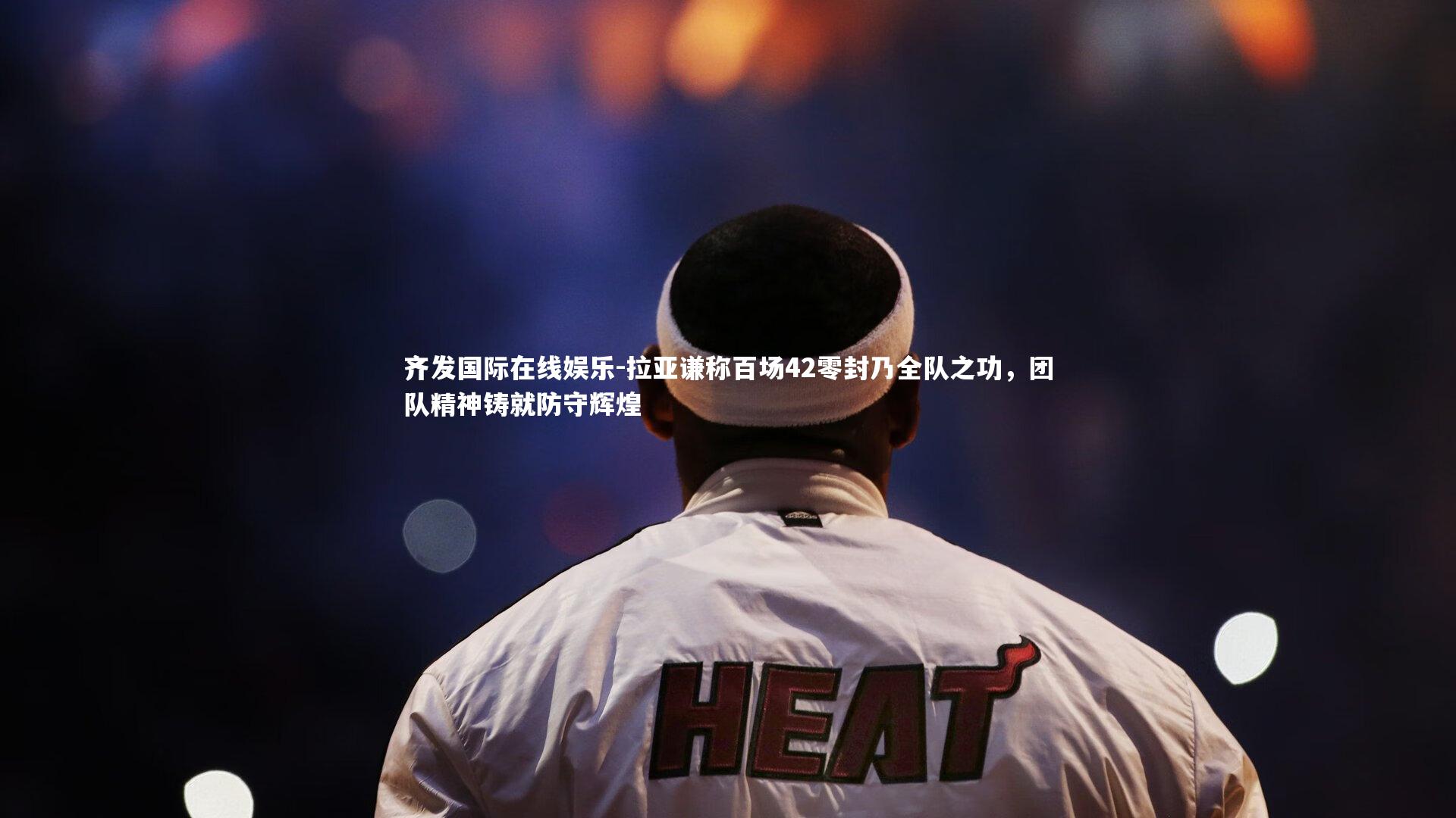 拉亚谦称百场42零封乃全队之功，团队精神铸就防守辉煌