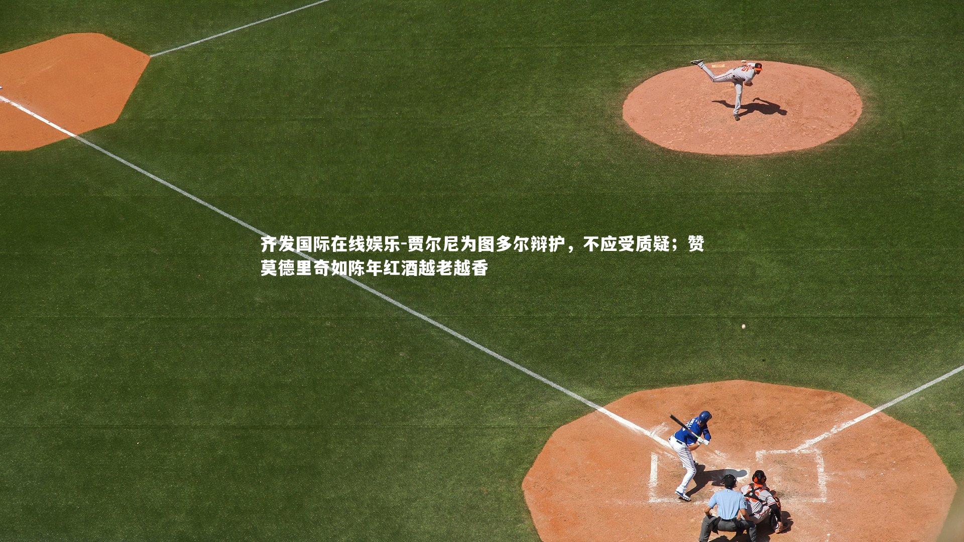 贾尔尼为图多尔辩护，不应受质疑；赞莫德里奇如陈年红酒越老越香