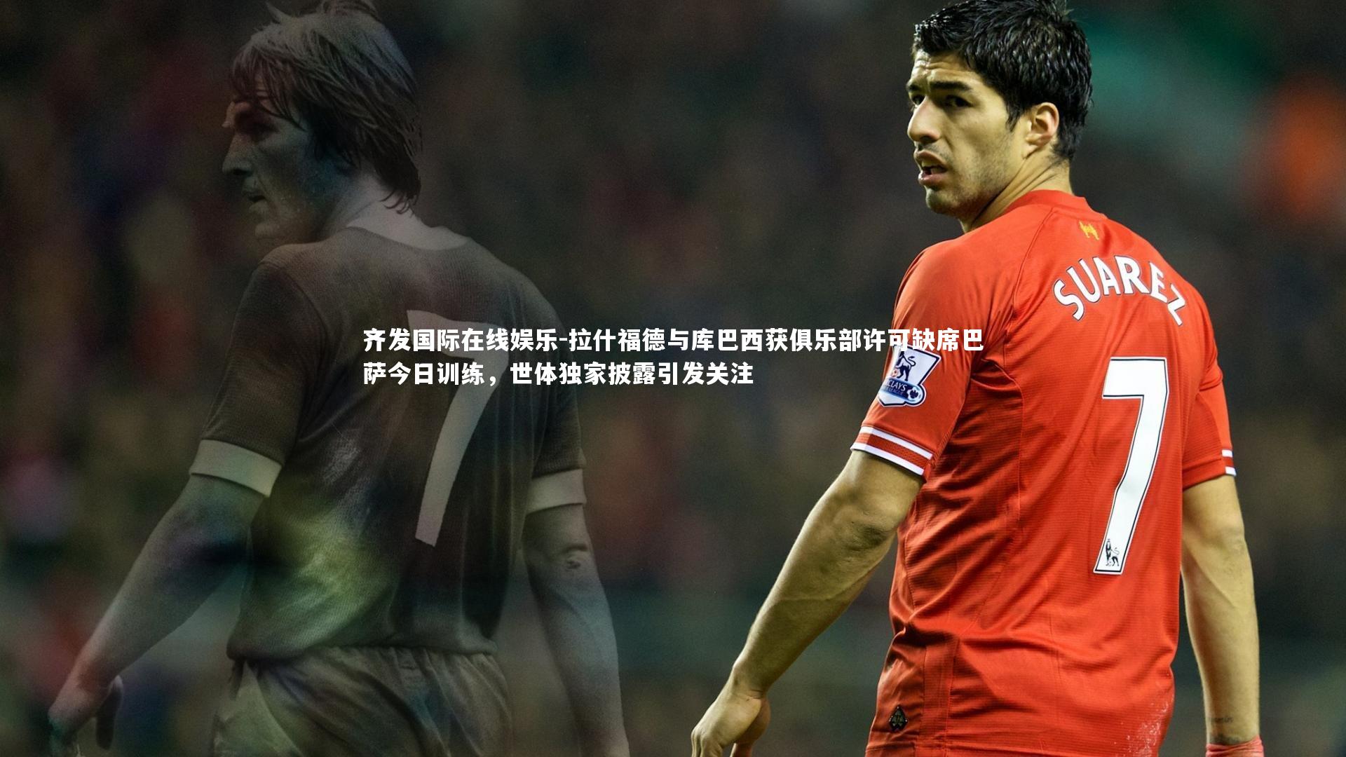 拉什福德与库巴西获俱乐部许可缺席巴萨今日训练，世体独家披露引发关注